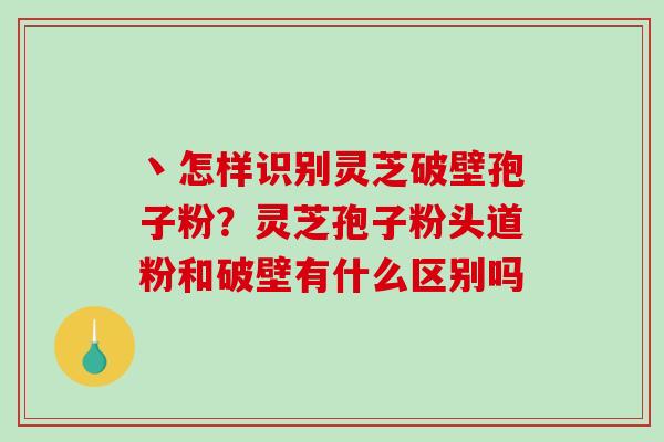 丶怎样识别灵芝破壁孢子粉？灵芝孢子粉头道粉和破壁有什么区别吗