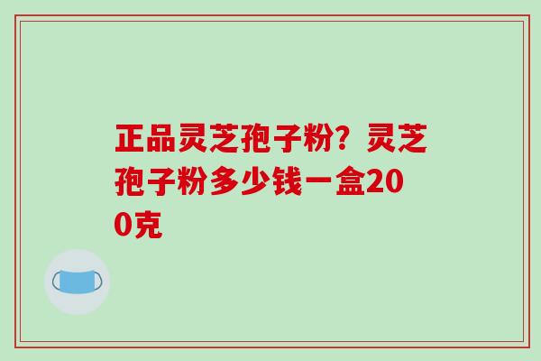 正品灵芝孢子粉？灵芝孢子粉多少钱一盒200克