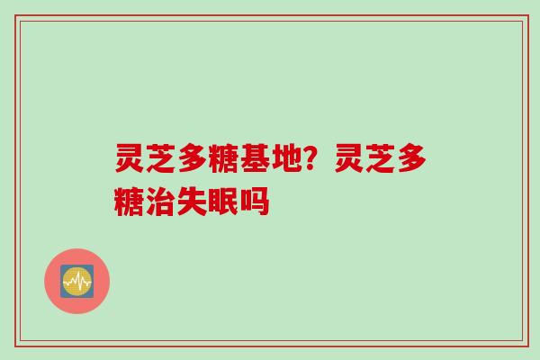灵芝多糖基地？灵芝多糖治失眠吗