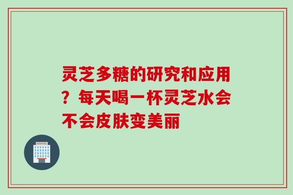 灵芝多糖的研究和应用？每天喝一杯灵芝水会不会皮肤变美丽