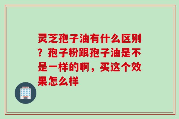 灵芝孢子油有什么区别?孢子粉跟孢子油是不是一样的啊,买这个效果怎么样 灵芝孢子油有什么区别?孢子粉跟孢子油是不是一样的啊,买这个效果怎么样