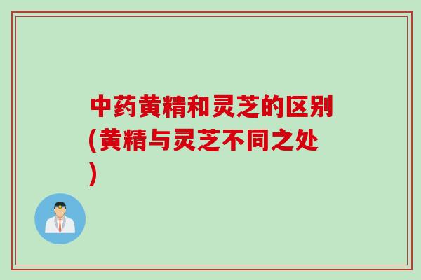 黄精和灵芝的区别(黄精与灵芝不同之处) 黄精和灵芝的区别(黄精与灵芝不同之处)