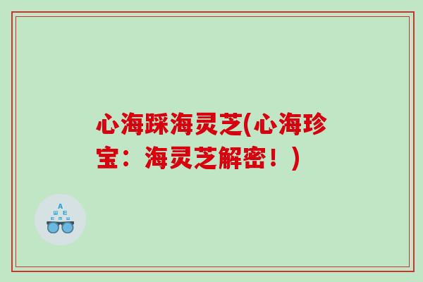 心海踩海灵芝(心海珍宝:海灵芝解密!) 心海踩海灵芝(心海珍宝:海灵芝解密!)