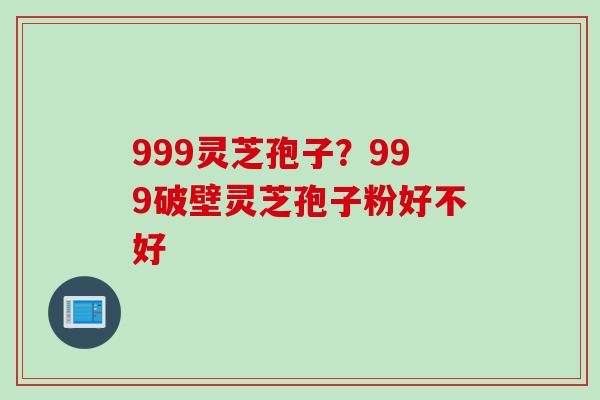 999灵芝孢子?999破壁灵芝孢子粉好不好 999灵芝孢子?999破壁灵芝孢子粉好不好