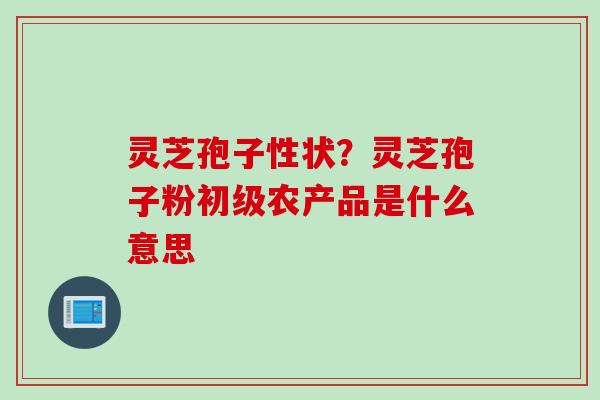 灵芝孢子性状?灵芝孢子粉初级农产品是什么意思 灵芝孢子性状?灵芝孢子粉初级农产品是什么意思