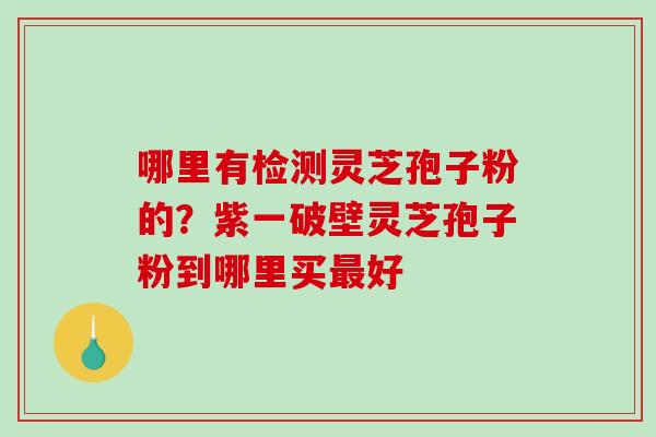 哪里有检测灵芝孢子粉的?紫一破壁灵芝孢子粉到哪里买好 哪里有检测灵芝孢子粉的?紫一破壁灵芝孢子粉到哪里买好
