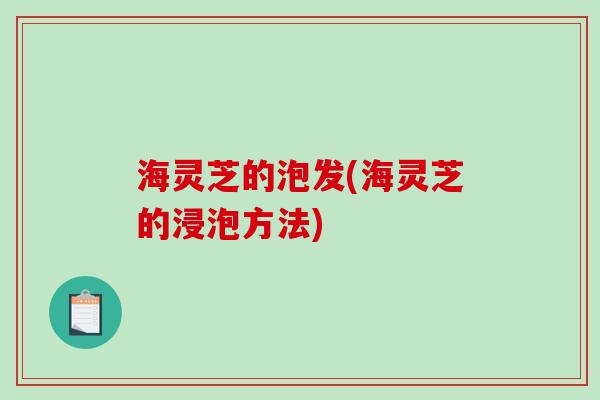 海灵芝的泡发(海灵芝的浸泡方法) 海灵芝的泡发(海灵芝的浸泡方法)