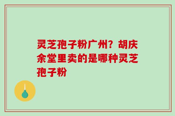 灵芝孢子粉广州?胡庆余堂里卖的是哪种灵芝孢子粉 灵芝孢子粉广州?胡庆余堂里卖的是哪种灵芝孢子粉