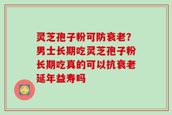 灵芝孢子粉可防？男士长期吃灵芝孢子粉长期吃真的可以抗延年益寿吗