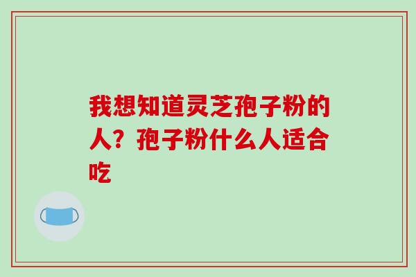 我想知道灵芝孢子粉的人?孢子粉什么人适合吃 我想知道灵芝孢子粉的人?孢子粉什么人适合吃