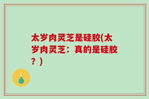 太岁肉灵芝是硅胶(太岁肉灵芝:真的是硅胶?) 太岁肉灵芝是硅胶(太岁肉灵芝:真的是硅胶?)
