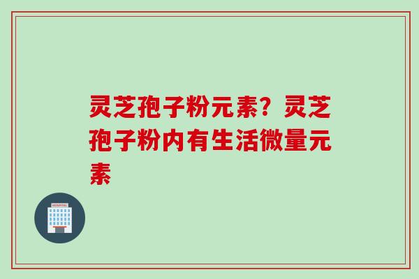 灵芝孢子粉元素?灵芝孢子粉内有生活微量元素 灵芝孢子粉元素?灵芝孢子粉内有生活微量元素