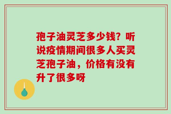 孢子油灵芝多少钱?听说疫情期间很多人买灵芝孢子油,价格有没有升了很多呀 孢子油灵芝多少钱?听说疫情期间很多人买灵芝孢子油,价格有没有升了很多呀