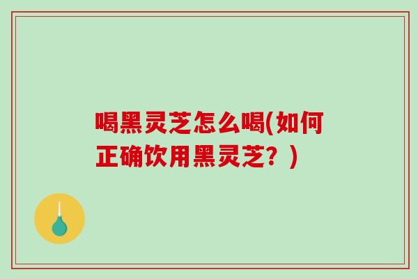 喝黑灵芝怎么喝(如何正确饮用黑灵芝?) 喝黑灵芝怎么喝(如何正确饮用黑灵芝?)