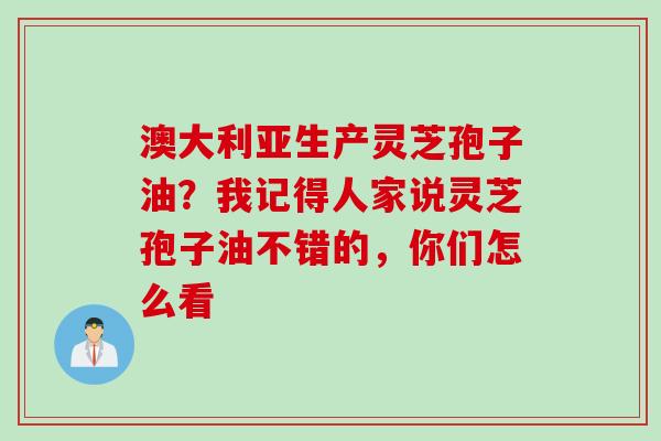 澳大利亚生产灵芝孢子油?我记得人家说灵芝孢子油不错的,你们怎么看 澳大利亚生产灵芝孢子油?我记得人家说灵芝孢子油不错的,你们怎么看