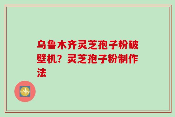 乌鲁木齐灵芝孢子粉破壁机?灵芝孢子粉制作法 乌鲁木齐灵芝孢子粉破壁机?灵芝孢子粉制作法