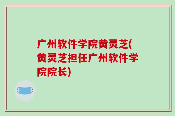 广州软件学院黄灵芝(黄灵芝担任广州软件学院院长)