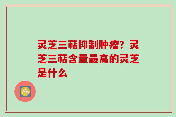 灵芝三萜抑制？灵芝三萜含量高的灵芝是什么