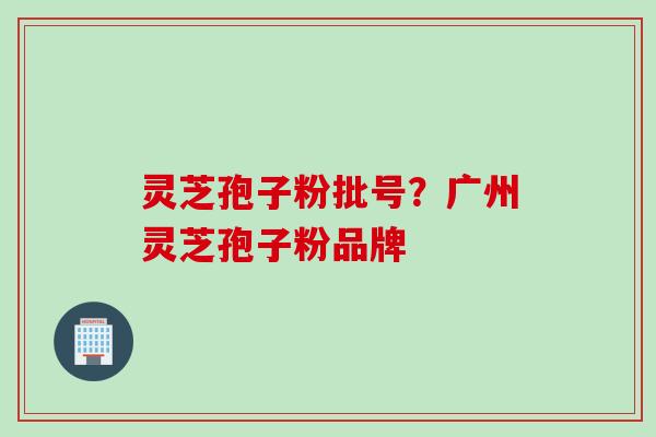 灵芝孢子粉批号？广州灵芝孢子粉品牌