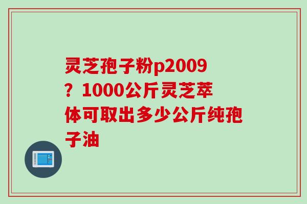 灵芝孢子粉p2009?1000公斤灵芝萃体可取出多少公斤纯孢子油 灵芝孢子粉p2009?1000公斤灵芝萃体可取出多少公斤纯孢子油