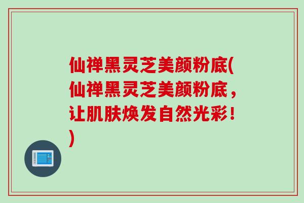 仙禅黑灵芝美颜粉底(仙禅黑灵芝美颜粉底，让焕发自然光彩！)