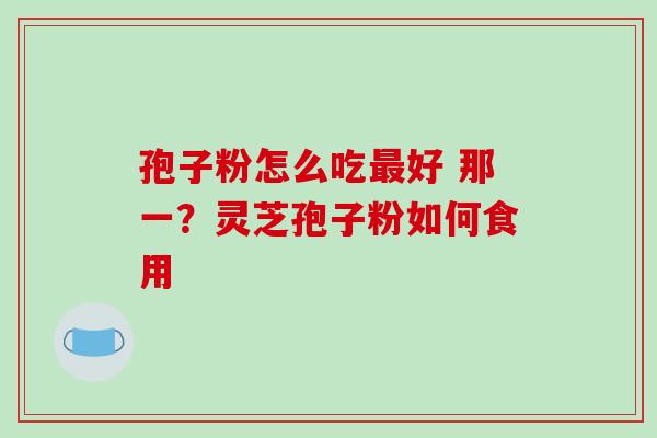 孢子粉怎么吃好 那一?灵芝孢子粉如何食用 孢子粉怎么吃好 那一?灵芝孢子粉如何食用