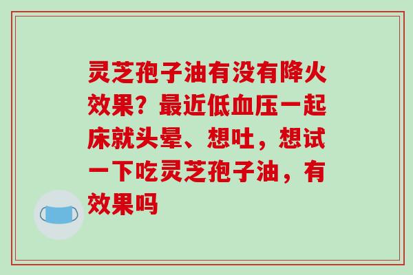 灵芝孢子油有没有降火效果?近低一起床就头晕、想吐,想试一下吃灵芝孢子油,有效果吗 灵芝孢子油有没有降火效果?近低一起床就头晕、想吐,想试一下吃灵芝孢子油,有效果吗