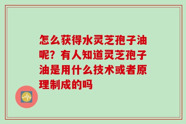 怎么获得水灵芝孢子油呢？有人知道灵芝孢子油是用什么技术或者原理制成的吗