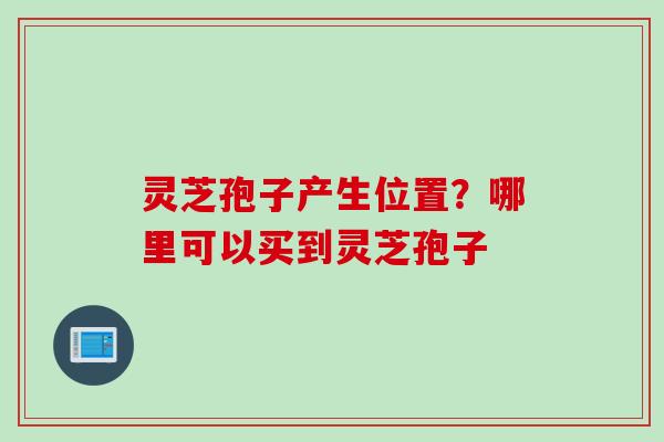 灵芝孢子产生位置?哪里可以买到灵芝孢子 灵芝孢子产生位置?哪里可以买到灵芝孢子
