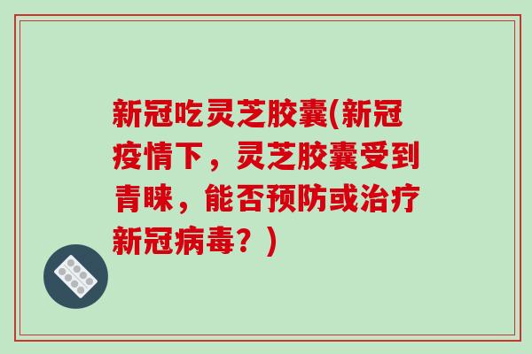 新冠吃灵芝胶囊(新冠疫情下,灵芝胶囊受到青睐,能否或新冠?) 新冠吃灵芝胶囊(新冠疫情下,灵芝胶囊受到青睐,能否或新冠?)