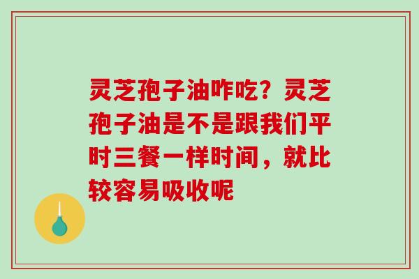 灵芝孢子油咋吃?灵芝孢子油是不是跟我们平时三餐一样时间,就比较容易吸收呢 灵芝孢子油咋吃?灵芝孢子油是不是跟我们平时三餐一样时间,就比较容易吸收呢