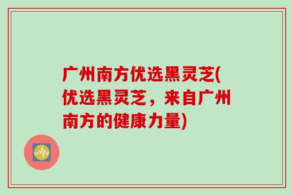 广州南方优选黑灵芝(优选黑灵芝,来自广州南方的健康力量) 广州南方优选黑灵芝(优选黑灵芝,来自广州南方的健康力量)