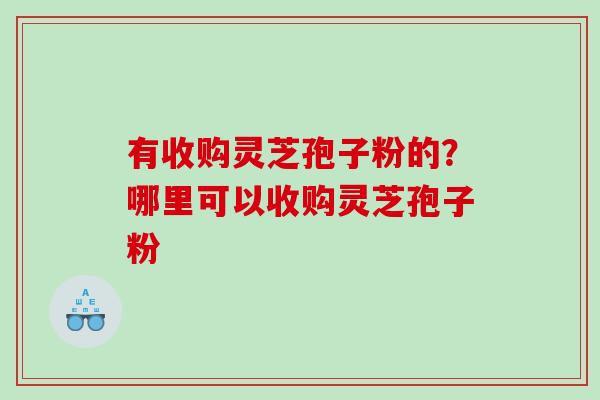有收购灵芝孢子粉的？哪里可以收购灵芝孢子粉