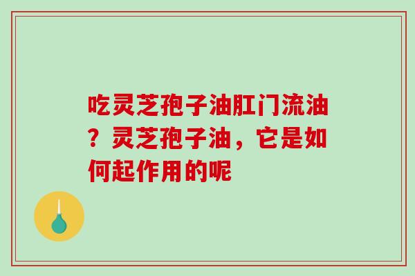 吃灵芝孢子油肛门流油?灵芝孢子油,它是如何起作用的呢 吃灵芝孢子油肛门流油?灵芝孢子油,它是如何起作用的呢