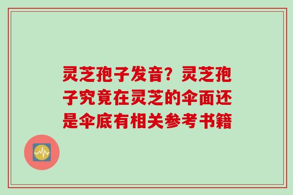 灵芝孢子发音?灵芝孢子究竟在灵芝的伞面还是伞底有相关参考书籍 灵芝孢子发音?灵芝孢子究竟在灵芝的伞面还是伞底有相关参考书籍
