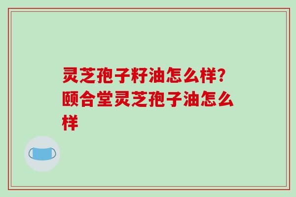 灵芝孢子籽油怎么样?颐合堂灵芝孢子油怎么样 灵芝孢子籽油怎么样?颐合堂灵芝孢子油怎么样