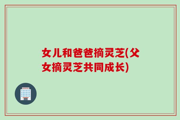 女儿和爸爸摘灵芝(父女摘灵芝共同成长)