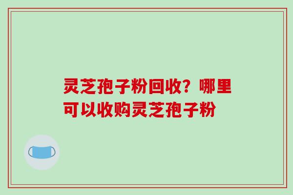 灵芝孢子粉回收？哪里可以收购灵芝孢子粉