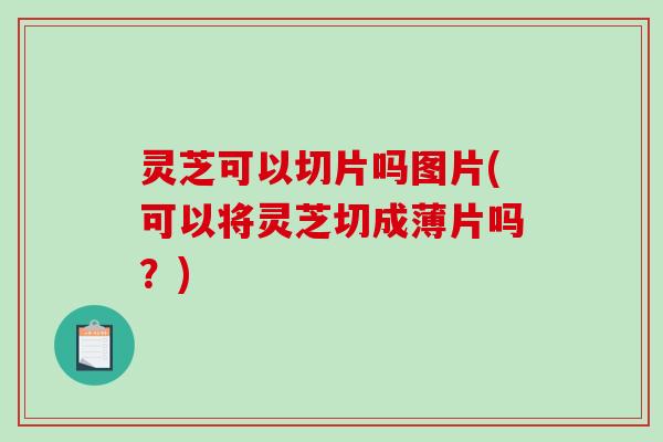 灵芝可以切片吗图片(可以将灵芝切成薄片吗？)