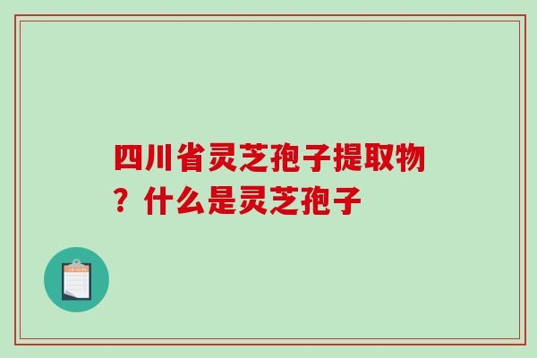 四川省灵芝孢子提取物？什么是灵芝孢子