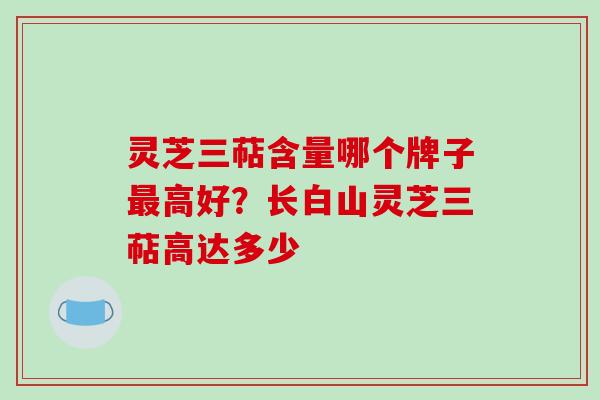灵芝三萜含量哪个牌子高好?长白山灵芝三萜高达多少 灵芝三萜含量哪个牌子高好?长白山灵芝三萜高达多少