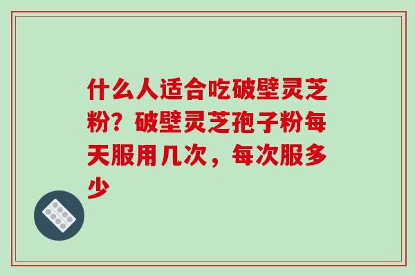 什么人适合吃破壁灵芝粉?破壁灵芝孢子粉每天服用几次,每次服多少 什么人适合吃破壁灵芝粉?破壁灵芝孢子粉每天服用几次,每次服多少
