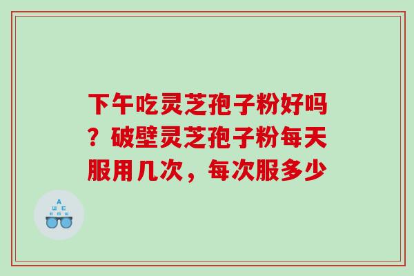 下午吃灵芝孢子粉好吗?破壁灵芝孢子粉每天服用几次,每次服多少 下午吃灵芝孢子粉好吗?破壁灵芝孢子粉每天服用几次,每次服多少