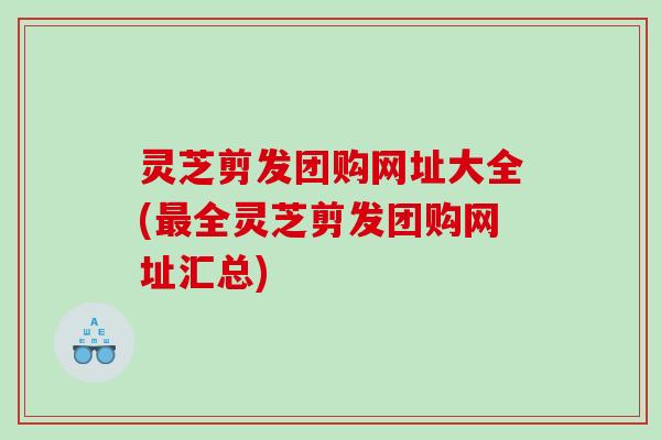 灵芝剪发团购网址大全(全灵芝剪发团购网址汇总) 灵芝剪发团购网址大全(全灵芝剪发团购网址汇总)