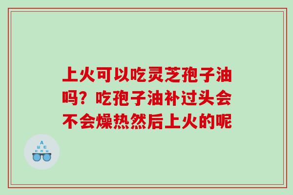 上火可以吃灵芝孢子油吗?吃孢子油补过头会不会燥热然后上火的呢 上火可以吃灵芝孢子油吗?吃孢子油补过头会不会燥热然后上火的呢