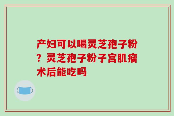 产妇可以喝灵芝孢子粉?灵芝孢子粉子宫术后能吃吗 产妇可以喝灵芝孢子粉?灵芝孢子粉子宫术后能吃吗