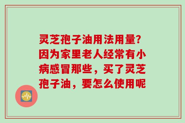 灵芝孢子油用法用量？因为家里老人经常有小那些，买了灵芝孢子油，要怎么使用呢