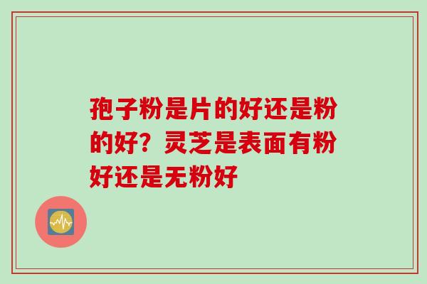 孢子粉是片的好还是粉的好?灵芝是表面有粉好还是无粉好 孢子粉是片的好还是粉的好?灵芝是表面有粉好还是无粉好