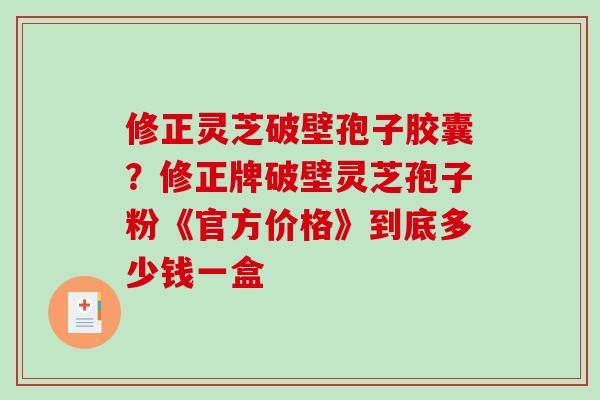 修正灵芝破壁孢子胶囊?修正牌破壁灵芝孢子粉《官方价格》到底多少钱一盒 修正灵芝破壁孢子胶囊?修正牌破壁灵芝孢子粉《官方价格》到底多少钱一盒