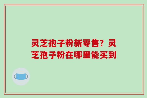灵芝孢子粉新零售?灵芝孢子粉在哪里能买到 灵芝孢子粉新零售?灵芝孢子粉在哪里能买到